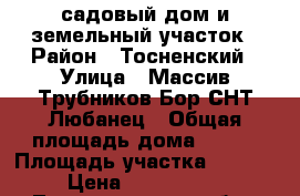 садовый дом и земельный участок › Район ­ Тосненский › Улица ­ Массив Трубников Бор СНТ Любанец › Общая площадь дома ­ 124 › Площадь участка ­ 1 200 › Цена ­ 1 800 000 - Ленинградская обл., Тосненский р-н, Трубников Бор д. Недвижимость » Дома, коттеджи, дачи продажа   . Ленинградская обл.